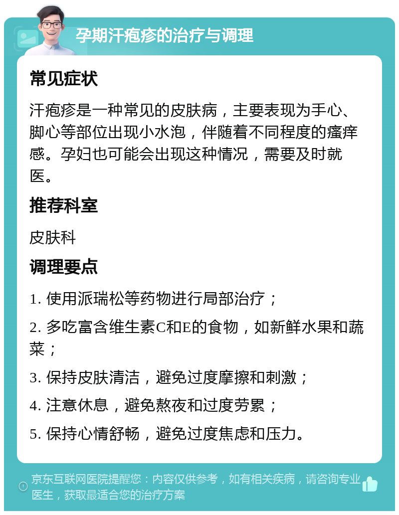 孕期汗疱疹的治疗与调理 常见症状 汗疱疹是一种常见的皮肤病，主要表现为手心、脚心等部位出现小水泡，伴随着不同程度的瘙痒感。孕妇也可能会出现这种情况，需要及时就医。 推荐科室 皮肤科 调理要点 1. 使用派瑞松等药物进行局部治疗； 2. 多吃富含维生素C和E的食物，如新鲜水果和蔬菜； 3. 保持皮肤清洁，避免过度摩擦和刺激； 4. 注意休息，避免熬夜和过度劳累； 5. 保持心情舒畅，避免过度焦虑和压力。