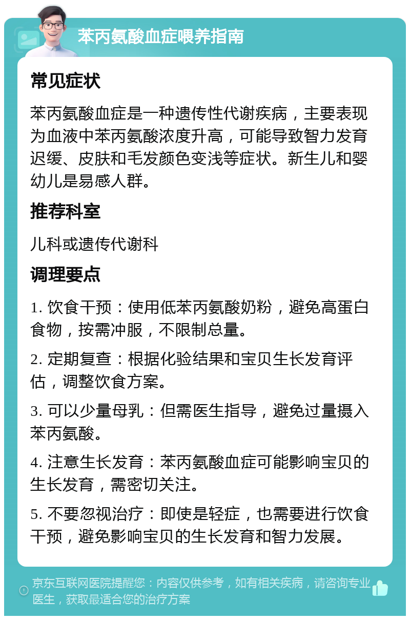 苯丙氨酸血症喂养指南 常见症状 苯丙氨酸血症是一种遗传性代谢疾病，主要表现为血液中苯丙氨酸浓度升高，可能导致智力发育迟缓、皮肤和毛发颜色变浅等症状。新生儿和婴幼儿是易感人群。 推荐科室 儿科或遗传代谢科 调理要点 1. 饮食干预：使用低苯丙氨酸奶粉，避免高蛋白食物，按需冲服，不限制总量。 2. 定期复查：根据化验结果和宝贝生长发育评估，调整饮食方案。 3. 可以少量母乳：但需医生指导，避免过量摄入苯丙氨酸。 4. 注意生长发育：苯丙氨酸血症可能影响宝贝的生长发育，需密切关注。 5. 不要忽视治疗：即使是轻症，也需要进行饮食干预，避免影响宝贝的生长发育和智力发展。