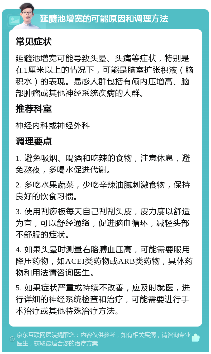 延髓池增宽的可能原因和调理方法 常见症状 延髓池增宽可能导致头晕、头痛等症状，特别是在1厘米以上的情况下，可能是脑室扩张积液（脑积水）的表现。易感人群包括有颅内压增高、脑部肿瘤或其他神经系统疾病的人群。 推荐科室 神经内科或神经外科 调理要点 1. 避免吸烟、喝酒和吃辣的食物，注意休息，避免熬夜，多喝水促进代谢。 2. 多吃水果蔬菜，少吃辛辣油腻刺激食物，保持良好的饮食习惯。 3. 使用刮痧板每天自己刮刮头皮，皮力度以舒适为宜，可以舒经通络，促进脑血循环，减轻头部不舒服的症状。 4. 如果头晕时测量右胳膊血压高，可能需要服用降压药物，如ACEI类药物或ARB类药物，具体药物和用法请咨询医生。 5. 如果症状严重或持续不改善，应及时就医，进行详细的神经系统检查和治疗，可能需要进行手术治疗或其他特殊治疗方法。