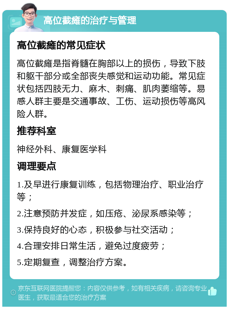 高位截瘫的治疗与管理 高位截瘫的常见症状 高位截瘫是指脊髓在胸部以上的损伤，导致下肢和躯干部分或全部丧失感觉和运动功能。常见症状包括四肢无力、麻木、刺痛、肌肉萎缩等。易感人群主要是交通事故、工伤、运动损伤等高风险人群。 推荐科室 神经外科、康复医学科 调理要点 1.及早进行康复训练，包括物理治疗、职业治疗等； 2.注意预防并发症，如压疮、泌尿系感染等； 3.保持良好的心态，积极参与社交活动； 4.合理安排日常生活，避免过度疲劳； 5.定期复查，调整治疗方案。