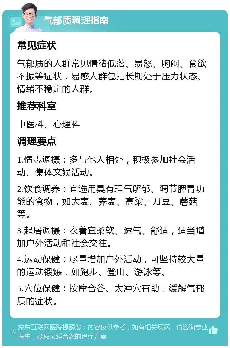 气郁质调理指南 常见症状 气郁质的人群常见情绪低落、易怒、胸闷、食欲不振等症状，易感人群包括长期处于压力状态、情绪不稳定的人群。 推荐科室 中医科、心理科 调理要点 1.情志调摄：多与他人相处，积极参加社会活动、集体文娱活动。 2.饮食调养：宜选用具有理气解郁、调节脾胃功能的食物，如大麦、荞麦、高粱、刀豆、蘑菇等。 3.起居调摄：衣着宜柔软、透气、舒适，适当增加户外活动和社会交往。 4.运动保健：尽量增加户外活动，可坚持较大量的运动锻炼，如跑步、登山、游泳等。 5.穴位保健：按摩合谷、太冲穴有助于缓解气郁质的症状。