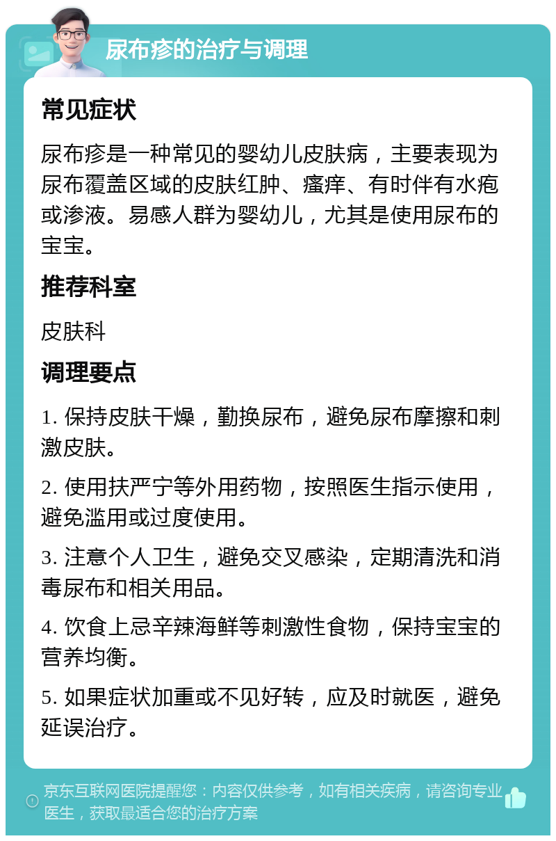 尿布疹的治疗与调理 常见症状 尿布疹是一种常见的婴幼儿皮肤病，主要表现为尿布覆盖区域的皮肤红肿、瘙痒、有时伴有水疱或渗液。易感人群为婴幼儿，尤其是使用尿布的宝宝。 推荐科室 皮肤科 调理要点 1. 保持皮肤干燥，勤换尿布，避免尿布摩擦和刺激皮肤。 2. 使用扶严宁等外用药物，按照医生指示使用，避免滥用或过度使用。 3. 注意个人卫生，避免交叉感染，定期清洗和消毒尿布和相关用品。 4. 饮食上忌辛辣海鲜等刺激性食物，保持宝宝的营养均衡。 5. 如果症状加重或不见好转，应及时就医，避免延误治疗。