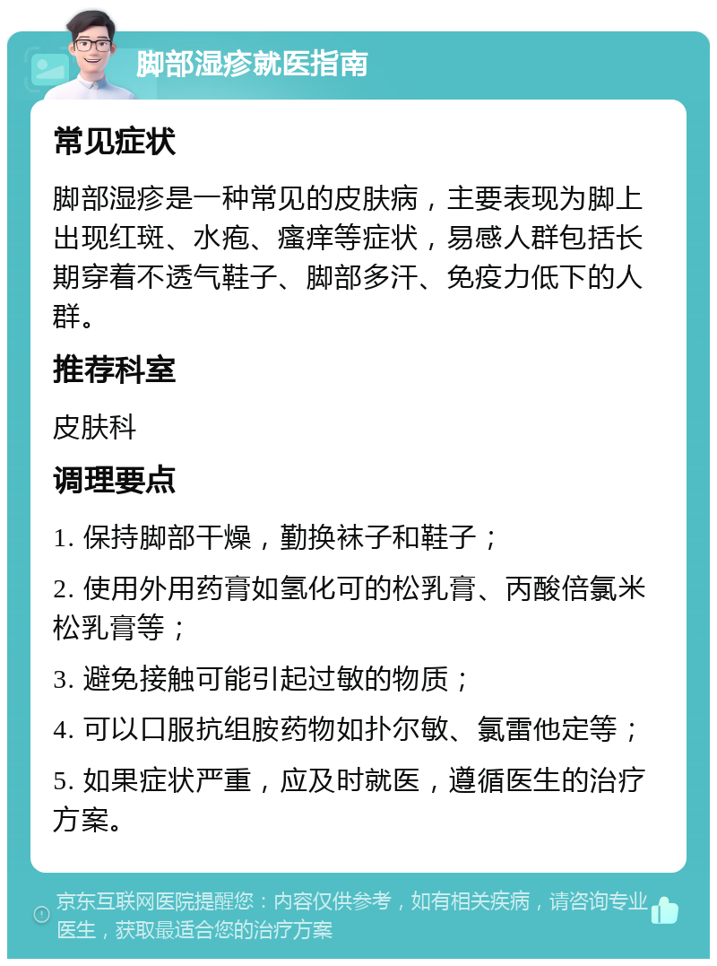 脚部湿疹就医指南 常见症状 脚部湿疹是一种常见的皮肤病，主要表现为脚上出现红斑、水疱、瘙痒等症状，易感人群包括长期穿着不透气鞋子、脚部多汗、免疫力低下的人群。 推荐科室 皮肤科 调理要点 1. 保持脚部干燥，勤换袜子和鞋子； 2. 使用外用药膏如氢化可的松乳膏、丙酸倍氯米松乳膏等； 3. 避免接触可能引起过敏的物质； 4. 可以口服抗组胺药物如扑尔敏、氯雷他定等； 5. 如果症状严重，应及时就医，遵循医生的治疗方案。