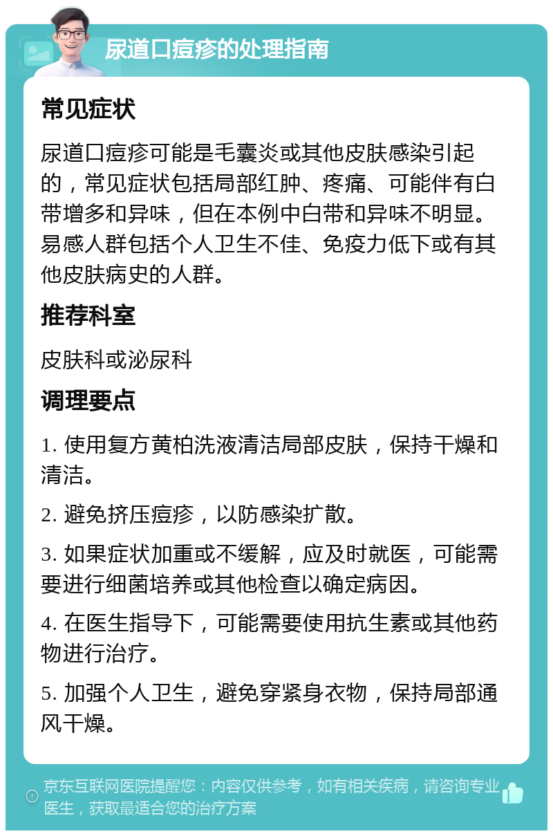 尿道口痘疹的处理指南 常见症状 尿道口痘疹可能是毛囊炎或其他皮肤感染引起的，常见症状包括局部红肿、疼痛、可能伴有白带增多和异味，但在本例中白带和异味不明显。易感人群包括个人卫生不佳、免疫力低下或有其他皮肤病史的人群。 推荐科室 皮肤科或泌尿科 调理要点 1. 使用复方黄柏洗液清洁局部皮肤，保持干燥和清洁。 2. 避免挤压痘疹，以防感染扩散。 3. 如果症状加重或不缓解，应及时就医，可能需要进行细菌培养或其他检查以确定病因。 4. 在医生指导下，可能需要使用抗生素或其他药物进行治疗。 5. 加强个人卫生，避免穿紧身衣物，保持局部通风干燥。