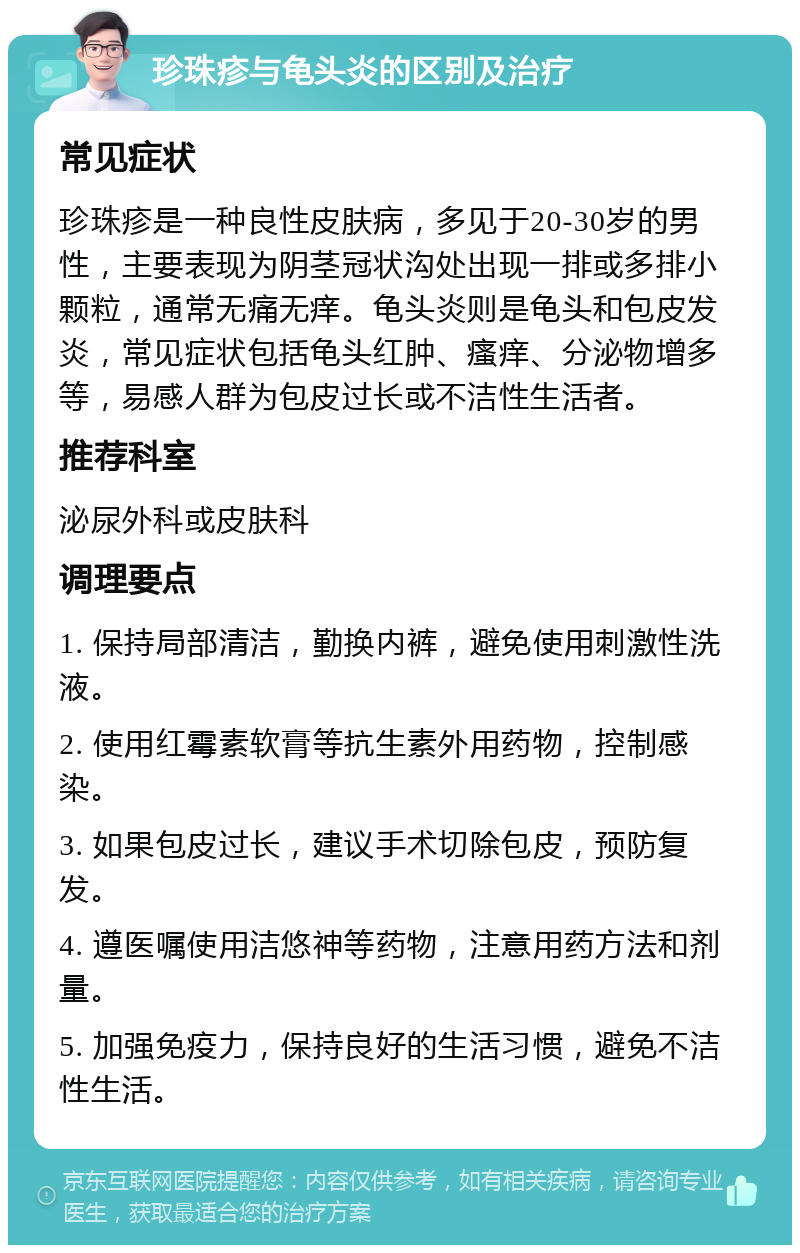 珍珠疹与龟头炎的区别及治疗 常见症状 珍珠疹是一种良性皮肤病，多见于20-30岁的男性，主要表现为阴茎冠状沟处出现一排或多排小颗粒，通常无痛无痒。龟头炎则是龟头和包皮发炎，常见症状包括龟头红肿、瘙痒、分泌物增多等，易感人群为包皮过长或不洁性生活者。 推荐科室 泌尿外科或皮肤科 调理要点 1. 保持局部清洁，勤换内裤，避免使用刺激性洗液。 2. 使用红霉素软膏等抗生素外用药物，控制感染。 3. 如果包皮过长，建议手术切除包皮，预防复发。 4. 遵医嘱使用洁悠神等药物，注意用药方法和剂量。 5. 加强免疫力，保持良好的生活习惯，避免不洁性生活。