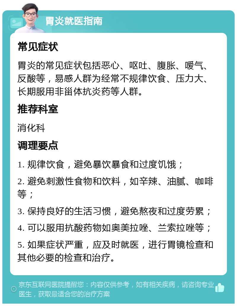 胃炎就医指南 常见症状 胃炎的常见症状包括恶心、呕吐、腹胀、嗳气、反酸等，易感人群为经常不规律饮食、压力大、长期服用非甾体抗炎药等人群。 推荐科室 消化科 调理要点 1. 规律饮食，避免暴饮暴食和过度饥饿； 2. 避免刺激性食物和饮料，如辛辣、油腻、咖啡等； 3. 保持良好的生活习惯，避免熬夜和过度劳累； 4. 可以服用抗酸药物如奥美拉唑、兰索拉唑等； 5. 如果症状严重，应及时就医，进行胃镜检查和其他必要的检查和治疗。