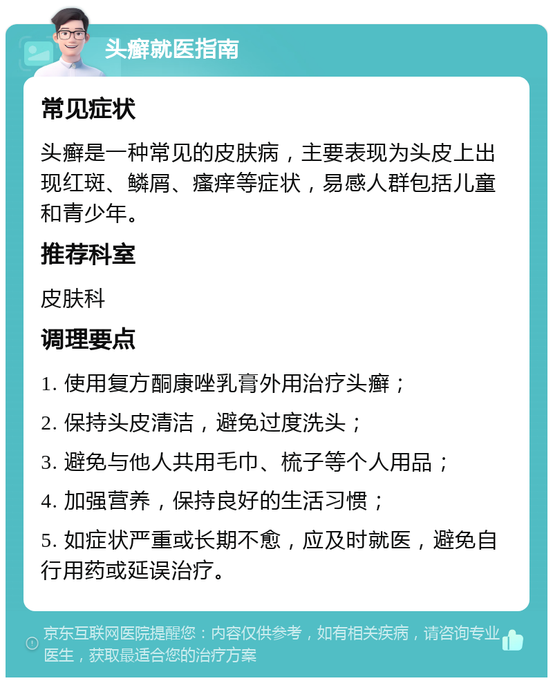 头癣就医指南 常见症状 头癣是一种常见的皮肤病，主要表现为头皮上出现红斑、鳞屑、瘙痒等症状，易感人群包括儿童和青少年。 推荐科室 皮肤科 调理要点 1. 使用复方酮康唑乳膏外用治疗头癣； 2. 保持头皮清洁，避免过度洗头； 3. 避免与他人共用毛巾、梳子等个人用品； 4. 加强营养，保持良好的生活习惯； 5. 如症状严重或长期不愈，应及时就医，避免自行用药或延误治疗。