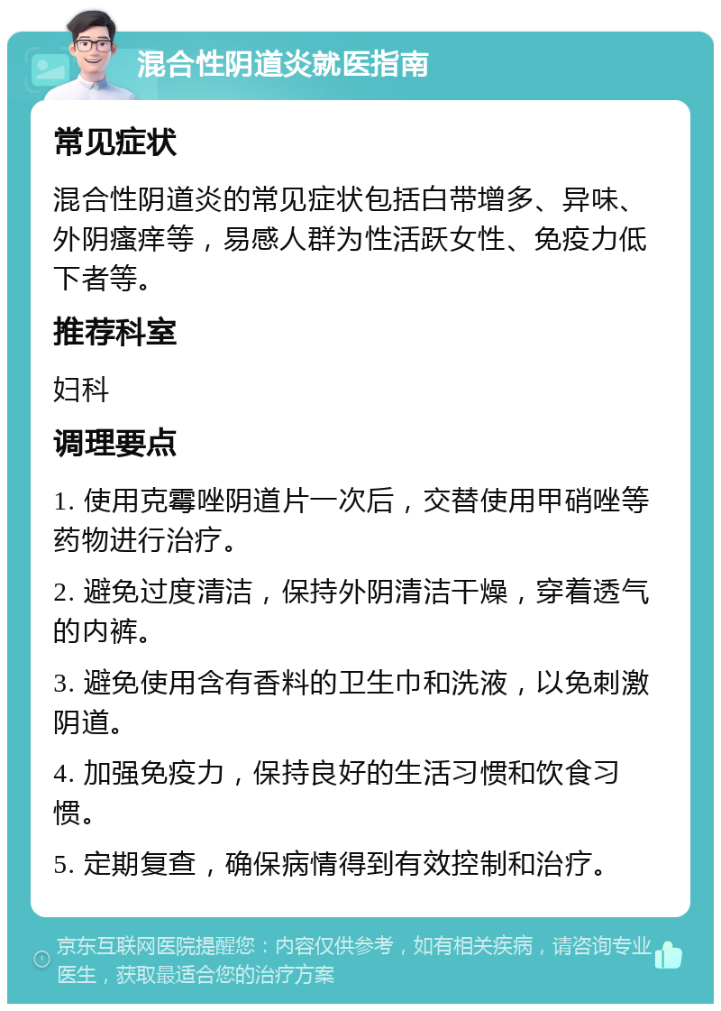 混合性阴道炎就医指南 常见症状 混合性阴道炎的常见症状包括白带增多、异味、外阴瘙痒等，易感人群为性活跃女性、免疫力低下者等。 推荐科室 妇科 调理要点 1. 使用克霉唑阴道片一次后，交替使用甲硝唑等药物进行治疗。 2. 避免过度清洁，保持外阴清洁干燥，穿着透气的内裤。 3. 避免使用含有香料的卫生巾和洗液，以免刺激阴道。 4. 加强免疫力，保持良好的生活习惯和饮食习惯。 5. 定期复查，确保病情得到有效控制和治疗。