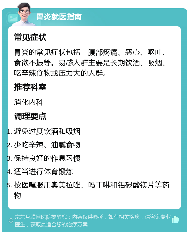 胃炎就医指南 常见症状 胃炎的常见症状包括上腹部疼痛、恶心、呕吐、食欲不振等。易感人群主要是长期饮酒、吸烟、吃辛辣食物或压力大的人群。 推荐科室 消化内科 调理要点 避免过度饮酒和吸烟 少吃辛辣、油腻食物 保持良好的作息习惯 适当进行体育锻炼 按医嘱服用奥美拉唑、吗丁啉和铝碳酸镁片等药物