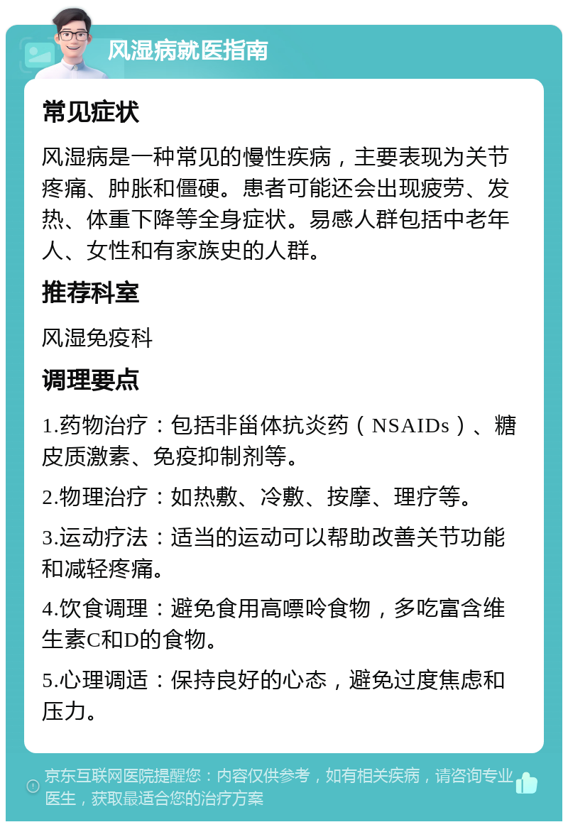 风湿病就医指南 常见症状 风湿病是一种常见的慢性疾病，主要表现为关节疼痛、肿胀和僵硬。患者可能还会出现疲劳、发热、体重下降等全身症状。易感人群包括中老年人、女性和有家族史的人群。 推荐科室 风湿免疫科 调理要点 1.药物治疗：包括非甾体抗炎药（NSAIDs）、糖皮质激素、免疫抑制剂等。 2.物理治疗：如热敷、冷敷、按摩、理疗等。 3.运动疗法：适当的运动可以帮助改善关节功能和减轻疼痛。 4.饮食调理：避免食用高嘌呤食物，多吃富含维生素C和D的食物。 5.心理调适：保持良好的心态，避免过度焦虑和压力。