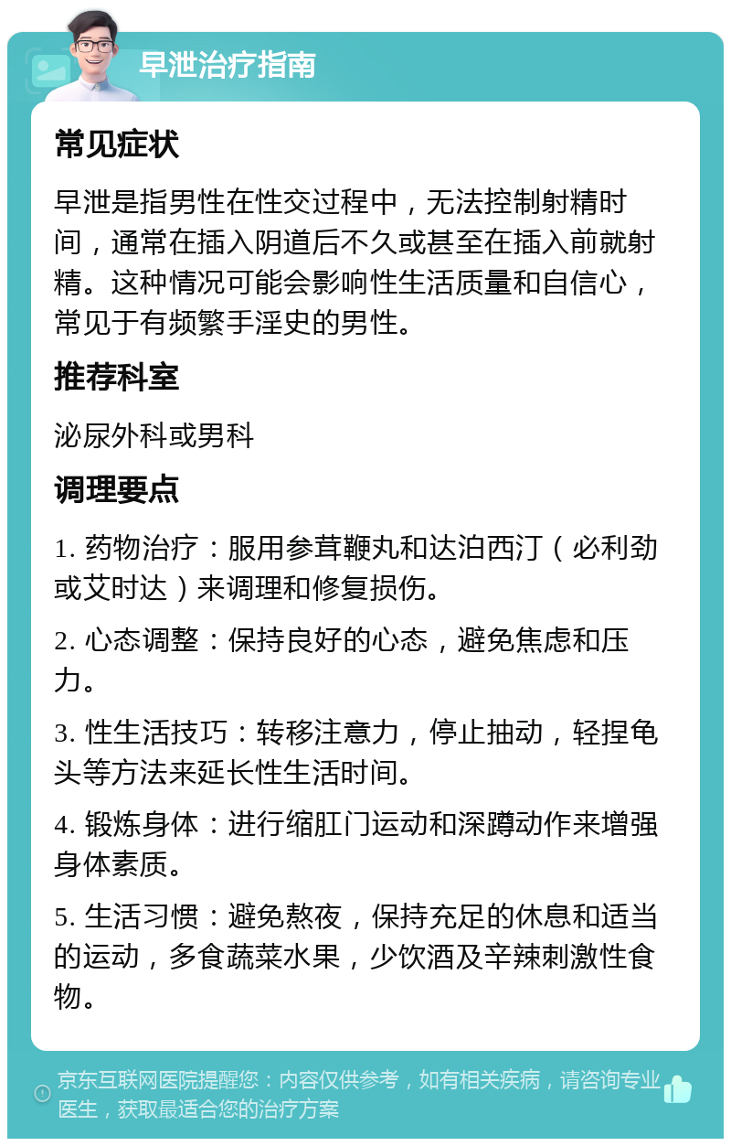 早泄治疗指南 常见症状 早泄是指男性在性交过程中，无法控制射精时间，通常在插入阴道后不久或甚至在插入前就射精。这种情况可能会影响性生活质量和自信心，常见于有频繁手淫史的男性。 推荐科室 泌尿外科或男科 调理要点 1. 药物治疗：服用参茸鞭丸和达泊西汀（必利劲或艾时达）来调理和修复损伤。 2. 心态调整：保持良好的心态，避免焦虑和压力。 3. 性生活技巧：转移注意力，停止抽动，轻捏龟头等方法来延长性生活时间。 4. 锻炼身体：进行缩肛门运动和深蹲动作来增强身体素质。 5. 生活习惯：避免熬夜，保持充足的休息和适当的运动，多食蔬菜水果，少饮酒及辛辣刺激性食物。