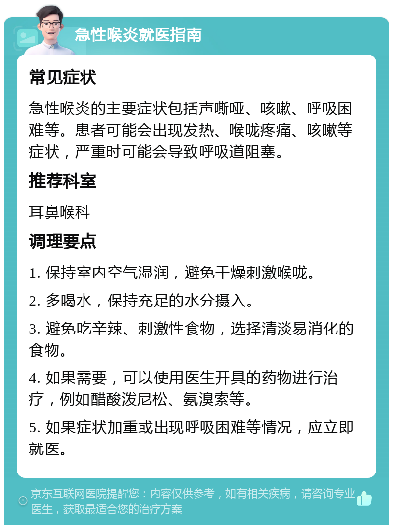 急性喉炎就医指南 常见症状 急性喉炎的主要症状包括声嘶哑、咳嗽、呼吸困难等。患者可能会出现发热、喉咙疼痛、咳嗽等症状，严重时可能会导致呼吸道阻塞。 推荐科室 耳鼻喉科 调理要点 1. 保持室内空气湿润，避免干燥刺激喉咙。 2. 多喝水，保持充足的水分摄入。 3. 避免吃辛辣、刺激性食物，选择清淡易消化的食物。 4. 如果需要，可以使用医生开具的药物进行治疗，例如醋酸泼尼松、氨溴索等。 5. 如果症状加重或出现呼吸困难等情况，应立即就医。