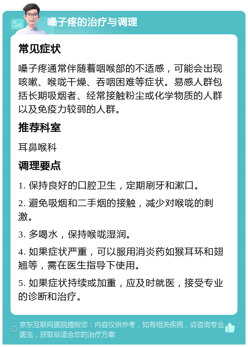 嗓子疼的治疗与调理 常见症状 嗓子疼通常伴随着咽喉部的不适感，可能会出现咳嗽、喉咙干燥、吞咽困难等症状。易感人群包括长期吸烟者、经常接触粉尘或化学物质的人群以及免疫力较弱的人群。 推荐科室 耳鼻喉科 调理要点 1. 保持良好的口腔卫生，定期刷牙和漱口。 2. 避免吸烟和二手烟的接触，减少对喉咙的刺激。 3. 多喝水，保持喉咙湿润。 4. 如果症状严重，可以服用消炎药如猴耳环和翅翘等，需在医生指导下使用。 5. 如果症状持续或加重，应及时就医，接受专业的诊断和治疗。