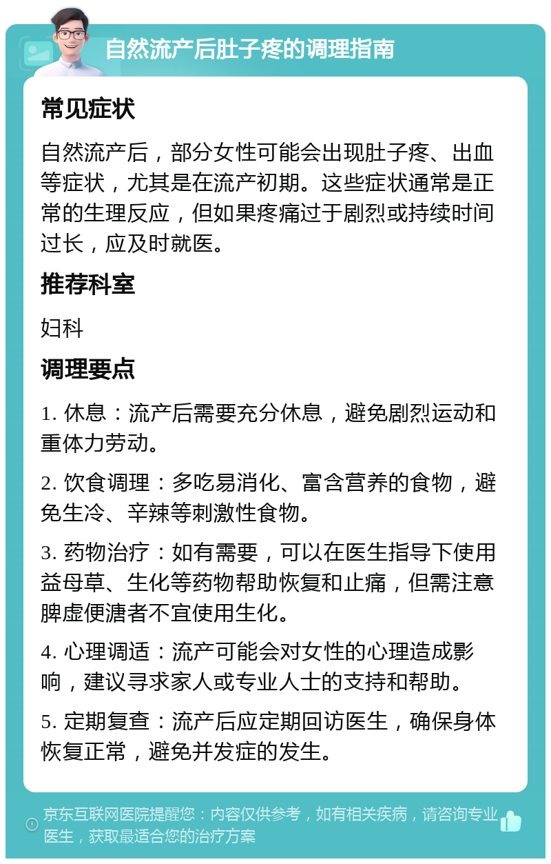 自然流产后肚子疼的调理指南 常见症状 自然流产后，部分女性可能会出现肚子疼、出血等症状，尤其是在流产初期。这些症状通常是正常的生理反应，但如果疼痛过于剧烈或持续时间过长，应及时就医。 推荐科室 妇科 调理要点 1. 休息：流产后需要充分休息，避免剧烈运动和重体力劳动。 2. 饮食调理：多吃易消化、富含营养的食物，避免生冷、辛辣等刺激性食物。 3. 药物治疗：如有需要，可以在医生指导下使用益母草、生化等药物帮助恢复和止痛，但需注意脾虚便溏者不宜使用生化。 4. 心理调适：流产可能会对女性的心理造成影响，建议寻求家人或专业人士的支持和帮助。 5. 定期复查：流产后应定期回访医生，确保身体恢复正常，避免并发症的发生。