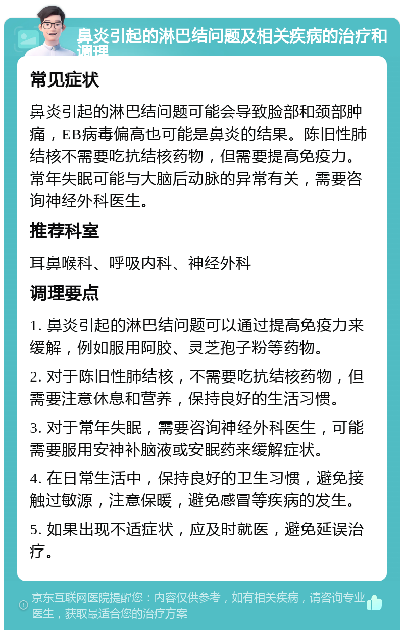 鼻炎引起的淋巴结问题及相关疾病的治疗和调理 常见症状 鼻炎引起的淋巴结问题可能会导致脸部和颈部肿痛，EB病毒偏高也可能是鼻炎的结果。陈旧性肺结核不需要吃抗结核药物，但需要提高免疫力。常年失眠可能与大脑后动脉的异常有关，需要咨询神经外科医生。 推荐科室 耳鼻喉科、呼吸内科、神经外科 调理要点 1. 鼻炎引起的淋巴结问题可以通过提高免疫力来缓解，例如服用阿胶、灵芝孢子粉等药物。 2. 对于陈旧性肺结核，不需要吃抗结核药物，但需要注意休息和营养，保持良好的生活习惯。 3. 对于常年失眠，需要咨询神经外科医生，可能需要服用安神补脑液或安眠药来缓解症状。 4. 在日常生活中，保持良好的卫生习惯，避免接触过敏源，注意保暖，避免感冒等疾病的发生。 5. 如果出现不适症状，应及时就医，避免延误治疗。