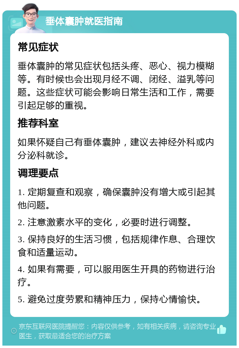 垂体囊肿就医指南 常见症状 垂体囊肿的常见症状包括头疼、恶心、视力模糊等。有时候也会出现月经不调、闭经、溢乳等问题。这些症状可能会影响日常生活和工作，需要引起足够的重视。 推荐科室 如果怀疑自己有垂体囊肿，建议去神经外科或内分泌科就诊。 调理要点 1. 定期复查和观察，确保囊肿没有增大或引起其他问题。 2. 注意激素水平的变化，必要时进行调整。 3. 保持良好的生活习惯，包括规律作息、合理饮食和适量运动。 4. 如果有需要，可以服用医生开具的药物进行治疗。 5. 避免过度劳累和精神压力，保持心情愉快。