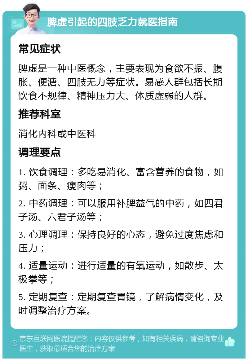 脾虚引起的四肢乏力就医指南 常见症状 脾虚是一种中医概念，主要表现为食欲不振、腹胀、便溏、四肢无力等症状。易感人群包括长期饮食不规律、精神压力大、体质虚弱的人群。 推荐科室 消化内科或中医科 调理要点 1. 饮食调理：多吃易消化、富含营养的食物，如粥、面条、瘦肉等； 2. 中药调理：可以服用补脾益气的中药，如四君子汤、六君子汤等； 3. 心理调理：保持良好的心态，避免过度焦虑和压力； 4. 适量运动：进行适量的有氧运动，如散步、太极拳等； 5. 定期复查：定期复查胃镜，了解病情变化，及时调整治疗方案。