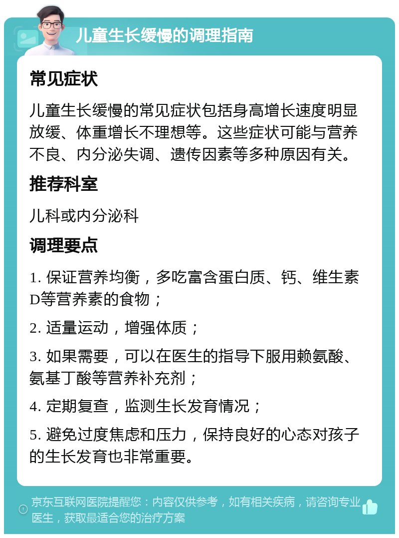 儿童生长缓慢的调理指南 常见症状 儿童生长缓慢的常见症状包括身高增长速度明显放缓、体重增长不理想等。这些症状可能与营养不良、内分泌失调、遗传因素等多种原因有关。 推荐科室 儿科或内分泌科 调理要点 1. 保证营养均衡，多吃富含蛋白质、钙、维生素D等营养素的食物； 2. 适量运动，增强体质； 3. 如果需要，可以在医生的指导下服用赖氨酸、氨基丁酸等营养补充剂； 4. 定期复查，监测生长发育情况； 5. 避免过度焦虑和压力，保持良好的心态对孩子的生长发育也非常重要。