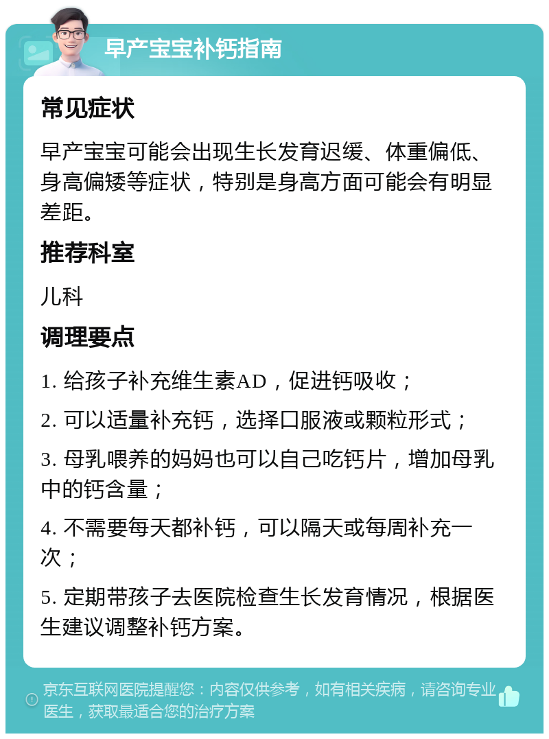 早产宝宝补钙指南 常见症状 早产宝宝可能会出现生长发育迟缓、体重偏低、身高偏矮等症状，特别是身高方面可能会有明显差距。 推荐科室 儿科 调理要点 1. 给孩子补充维生素AD，促进钙吸收； 2. 可以适量补充钙，选择口服液或颗粒形式； 3. 母乳喂养的妈妈也可以自己吃钙片，增加母乳中的钙含量； 4. 不需要每天都补钙，可以隔天或每周补充一次； 5. 定期带孩子去医院检查生长发育情况，根据医生建议调整补钙方案。