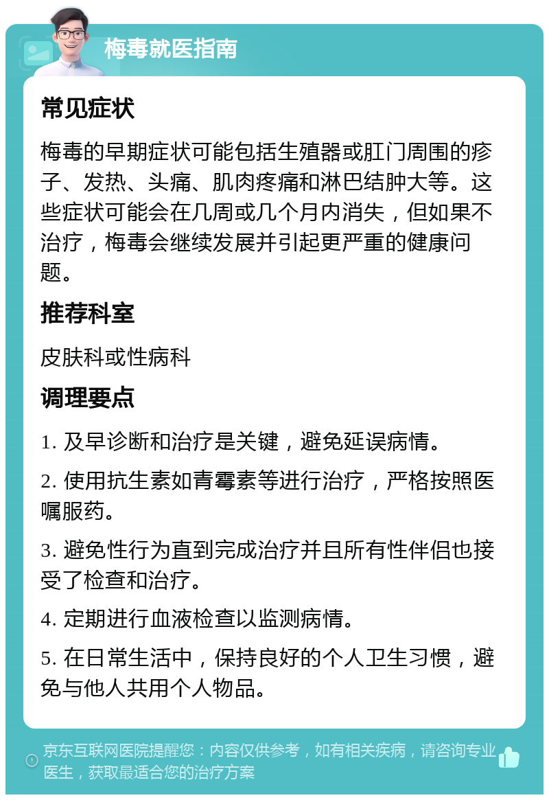 梅毒就医指南 常见症状 梅毒的早期症状可能包括生殖器或肛门周围的疹子、发热、头痛、肌肉疼痛和淋巴结肿大等。这些症状可能会在几周或几个月内消失，但如果不治疗，梅毒会继续发展并引起更严重的健康问题。 推荐科室 皮肤科或性病科 调理要点 1. 及早诊断和治疗是关键，避免延误病情。 2. 使用抗生素如青霉素等进行治疗，严格按照医嘱服药。 3. 避免性行为直到完成治疗并且所有性伴侣也接受了检查和治疗。 4. 定期进行血液检查以监测病情。 5. 在日常生活中，保持良好的个人卫生习惯，避免与他人共用个人物品。