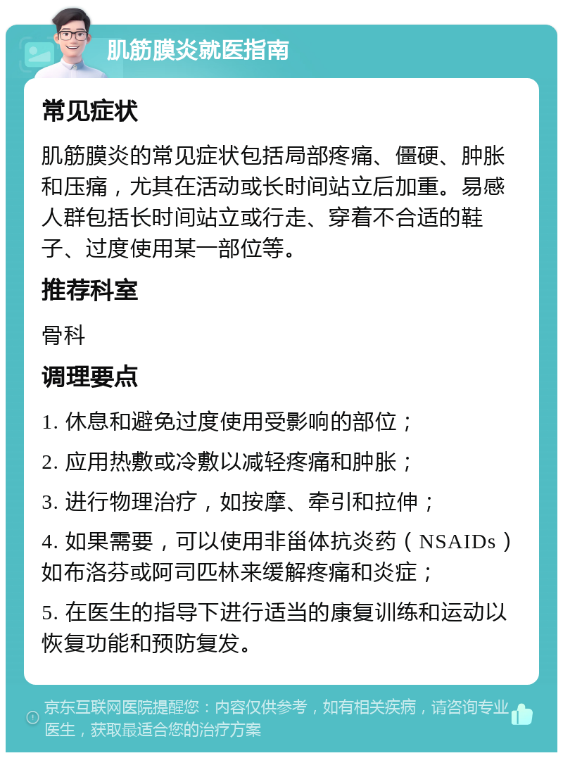 肌筋膜炎就医指南 常见症状 肌筋膜炎的常见症状包括局部疼痛、僵硬、肿胀和压痛，尤其在活动或长时间站立后加重。易感人群包括长时间站立或行走、穿着不合适的鞋子、过度使用某一部位等。 推荐科室 骨科 调理要点 1. 休息和避免过度使用受影响的部位； 2. 应用热敷或冷敷以减轻疼痛和肿胀； 3. 进行物理治疗，如按摩、牵引和拉伸； 4. 如果需要，可以使用非甾体抗炎药（NSAIDs）如布洛芬或阿司匹林来缓解疼痛和炎症； 5. 在医生的指导下进行适当的康复训练和运动以恢复功能和预防复发。