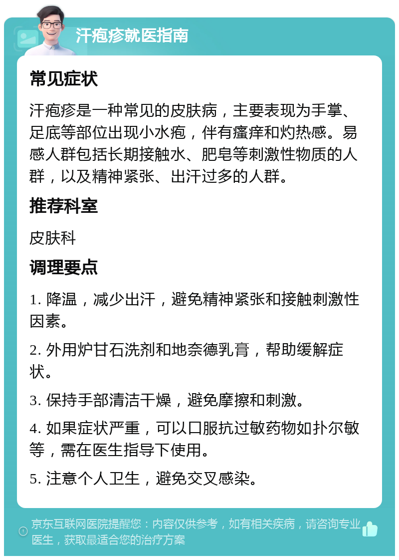 汗疱疹就医指南 常见症状 汗疱疹是一种常见的皮肤病，主要表现为手掌、足底等部位出现小水疱，伴有瘙痒和灼热感。易感人群包括长期接触水、肥皂等刺激性物质的人群，以及精神紧张、出汗过多的人群。 推荐科室 皮肤科 调理要点 1. 降温，减少出汗，避免精神紧张和接触刺激性因素。 2. 外用炉甘石洗剂和地奈德乳膏，帮助缓解症状。 3. 保持手部清洁干燥，避免摩擦和刺激。 4. 如果症状严重，可以口服抗过敏药物如扑尔敏等，需在医生指导下使用。 5. 注意个人卫生，避免交叉感染。