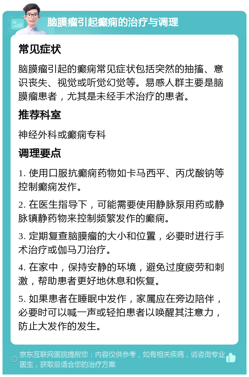 脑膜瘤引起癫痫的治疗与调理 常见症状 脑膜瘤引起的癫痫常见症状包括突然的抽搐、意识丧失、视觉或听觉幻觉等。易感人群主要是脑膜瘤患者，尤其是未经手术治疗的患者。 推荐科室 神经外科或癫痫专科 调理要点 1. 使用口服抗癫痫药物如卡马西平、丙戊酸钠等控制癫痫发作。 2. 在医生指导下，可能需要使用静脉泵用药或静脉镇静药物来控制频繁发作的癫痫。 3. 定期复查脑膜瘤的大小和位置，必要时进行手术治疗或伽马刀治疗。 4. 在家中，保持安静的环境，避免过度疲劳和刺激，帮助患者更好地休息和恢复。 5. 如果患者在睡眠中发作，家属应在旁边陪伴，必要时可以喊一声或轻拍患者以唤醒其注意力，防止大发作的发生。