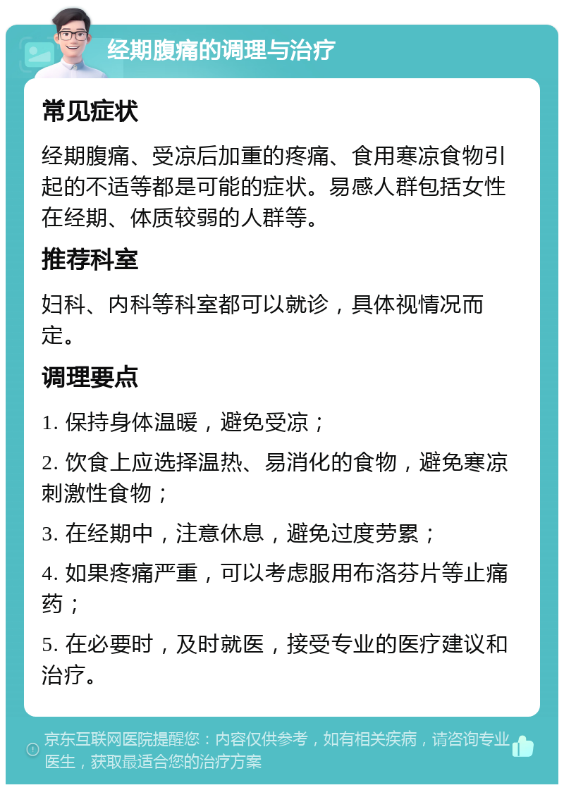 经期腹痛的调理与治疗 常见症状 经期腹痛、受凉后加重的疼痛、食用寒凉食物引起的不适等都是可能的症状。易感人群包括女性在经期、体质较弱的人群等。 推荐科室 妇科、内科等科室都可以就诊，具体视情况而定。 调理要点 1. 保持身体温暖，避免受凉； 2. 饮食上应选择温热、易消化的食物，避免寒凉刺激性食物； 3. 在经期中，注意休息，避免过度劳累； 4. 如果疼痛严重，可以考虑服用布洛芬片等止痛药； 5. 在必要时，及时就医，接受专业的医疗建议和治疗。