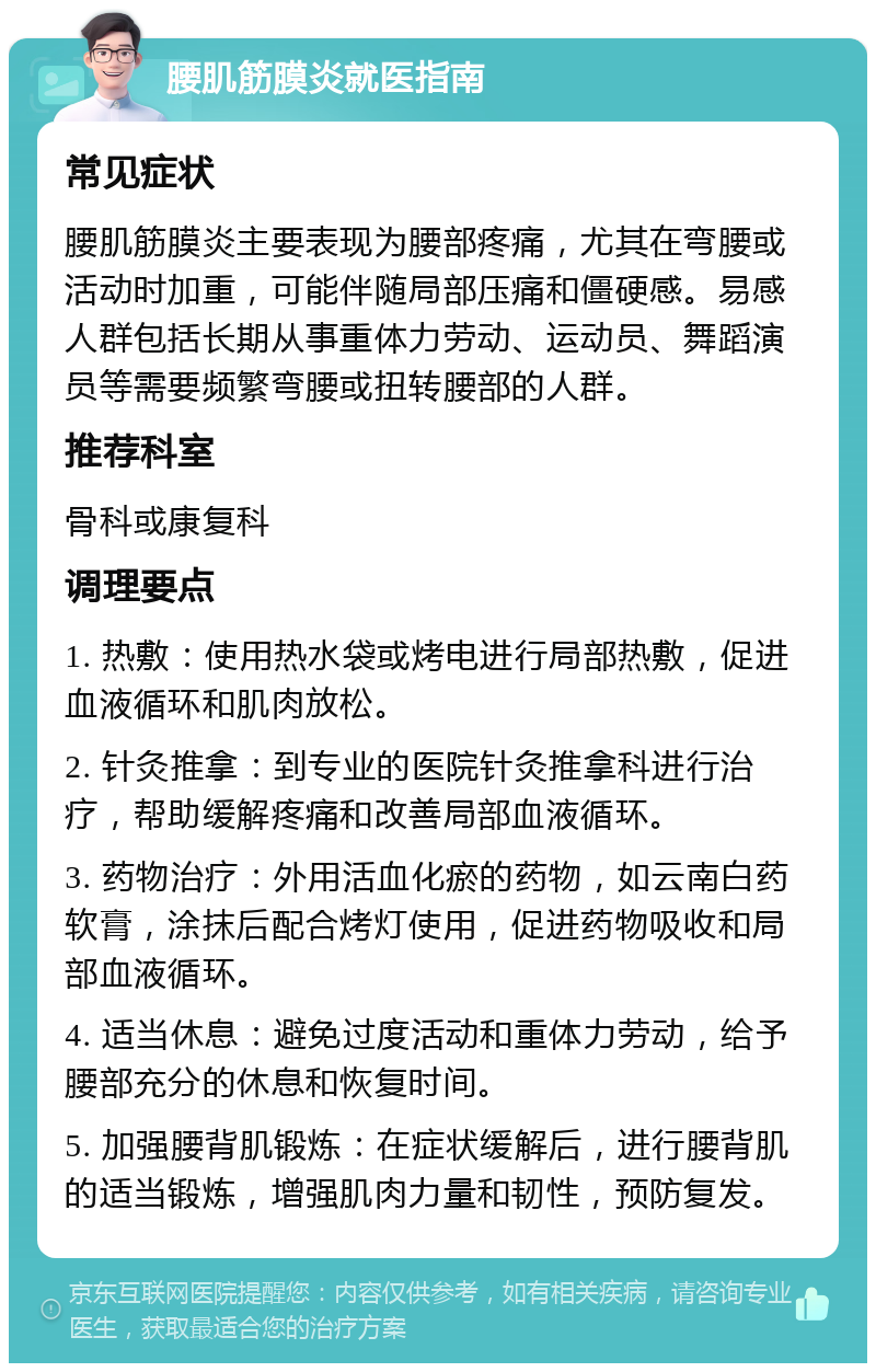 腰肌筋膜炎就医指南 常见症状 腰肌筋膜炎主要表现为腰部疼痛，尤其在弯腰或活动时加重，可能伴随局部压痛和僵硬感。易感人群包括长期从事重体力劳动、运动员、舞蹈演员等需要频繁弯腰或扭转腰部的人群。 推荐科室 骨科或康复科 调理要点 1. 热敷：使用热水袋或烤电进行局部热敷，促进血液循环和肌肉放松。 2. 针灸推拿：到专业的医院针灸推拿科进行治疗，帮助缓解疼痛和改善局部血液循环。 3. 药物治疗：外用活血化瘀的药物，如云南白药软膏，涂抹后配合烤灯使用，促进药物吸收和局部血液循环。 4. 适当休息：避免过度活动和重体力劳动，给予腰部充分的休息和恢复时间。 5. 加强腰背肌锻炼：在症状缓解后，进行腰背肌的适当锻炼，增强肌肉力量和韧性，预防复发。