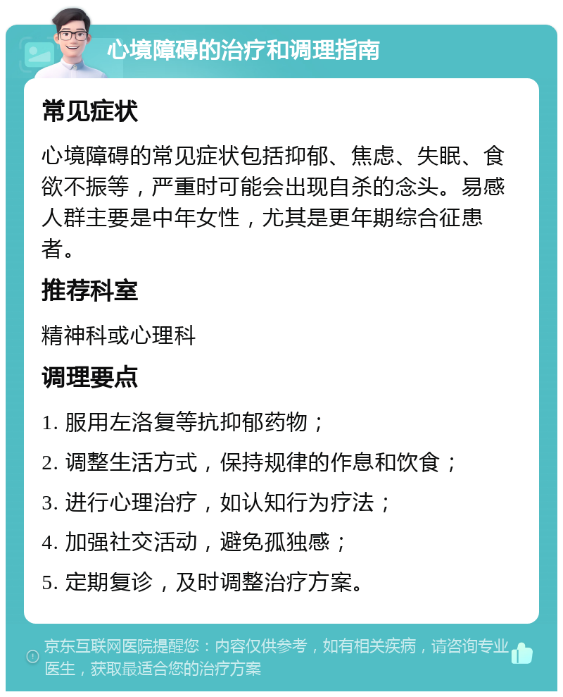 心境障碍的治疗和调理指南 常见症状 心境障碍的常见症状包括抑郁、焦虑、失眠、食欲不振等，严重时可能会出现自杀的念头。易感人群主要是中年女性，尤其是更年期综合征患者。 推荐科室 精神科或心理科 调理要点 1. 服用左洛复等抗抑郁药物； 2. 调整生活方式，保持规律的作息和饮食； 3. 进行心理治疗，如认知行为疗法； 4. 加强社交活动，避免孤独感； 5. 定期复诊，及时调整治疗方案。