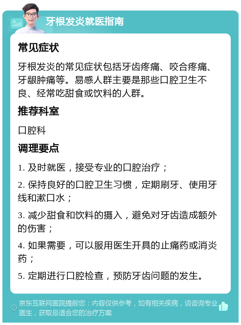 牙根发炎就医指南 常见症状 牙根发炎的常见症状包括牙齿疼痛、咬合疼痛、牙龈肿痛等。易感人群主要是那些口腔卫生不良、经常吃甜食或饮料的人群。 推荐科室 口腔科 调理要点 1. 及时就医，接受专业的口腔治疗； 2. 保持良好的口腔卫生习惯，定期刷牙、使用牙线和漱口水； 3. 减少甜食和饮料的摄入，避免对牙齿造成额外的伤害； 4. 如果需要，可以服用医生开具的止痛药或消炎药； 5. 定期进行口腔检查，预防牙齿问题的发生。