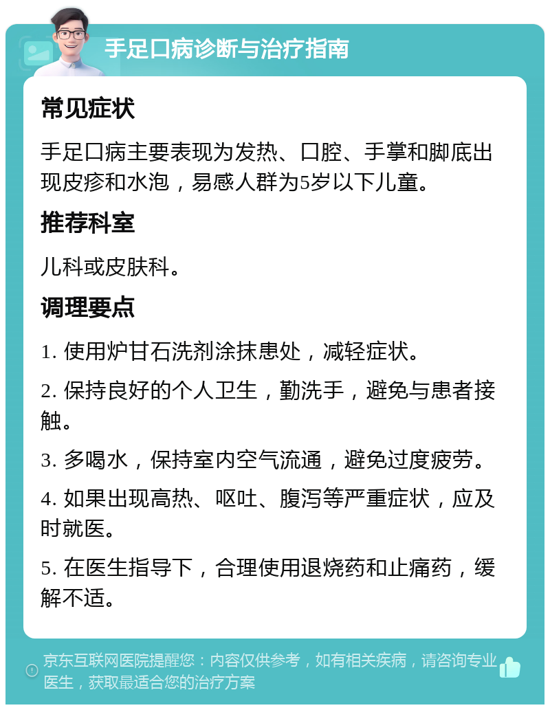 手足口病诊断与治疗指南 常见症状 手足口病主要表现为发热、口腔、手掌和脚底出现皮疹和水泡，易感人群为5岁以下儿童。 推荐科室 儿科或皮肤科。 调理要点 1. 使用炉甘石洗剂涂抹患处，减轻症状。 2. 保持良好的个人卫生，勤洗手，避免与患者接触。 3. 多喝水，保持室内空气流通，避免过度疲劳。 4. 如果出现高热、呕吐、腹泻等严重症状，应及时就医。 5. 在医生指导下，合理使用退烧药和止痛药，缓解不适。