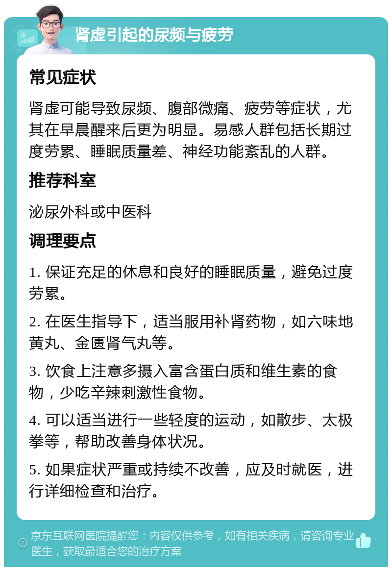 肾虚引起的尿频与疲劳 常见症状 肾虚可能导致尿频、腹部微痛、疲劳等症状，尤其在早晨醒来后更为明显。易感人群包括长期过度劳累、睡眠质量差、神经功能紊乱的人群。 推荐科室 泌尿外科或中医科 调理要点 1. 保证充足的休息和良好的睡眠质量，避免过度劳累。 2. 在医生指导下，适当服用补肾药物，如六味地黄丸、金匮肾气丸等。 3. 饮食上注意多摄入富含蛋白质和维生素的食物，少吃辛辣刺激性食物。 4. 可以适当进行一些轻度的运动，如散步、太极拳等，帮助改善身体状况。 5. 如果症状严重或持续不改善，应及时就医，进行详细检查和治疗。