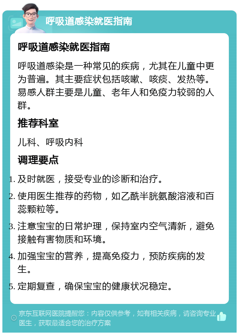 呼吸道感染就医指南 呼吸道感染就医指南 呼吸道感染是一种常见的疾病，尤其在儿童中更为普遍。其主要症状包括咳嗽、咳痰、发热等。易感人群主要是儿童、老年人和免疫力较弱的人群。 推荐科室 儿科、呼吸内科 调理要点 及时就医，接受专业的诊断和治疗。 使用医生推荐的药物，如乙酰半胱氨酸溶液和百蕊颗粒等。 注意宝宝的日常护理，保持室内空气清新，避免接触有害物质和环境。 加强宝宝的营养，提高免疫力，预防疾病的发生。 定期复查，确保宝宝的健康状况稳定。