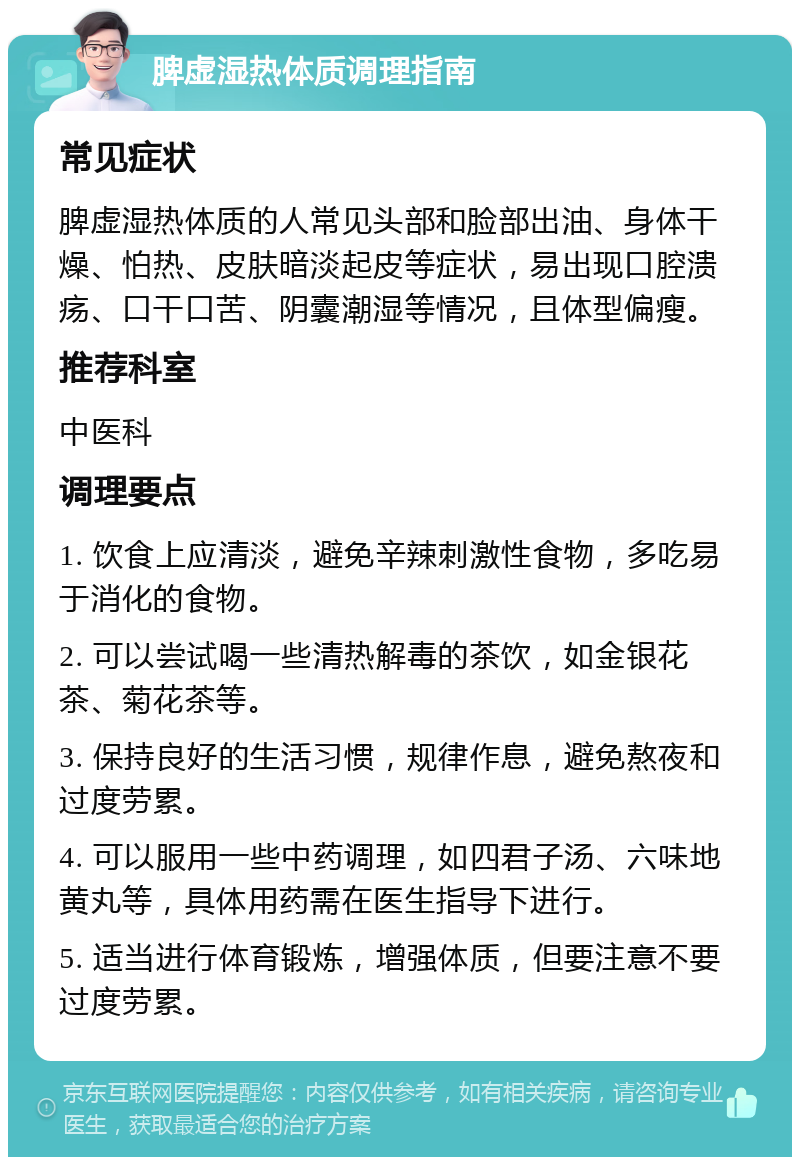 脾虚湿热体质调理指南 常见症状 脾虚湿热体质的人常见头部和脸部出油、身体干燥、怕热、皮肤暗淡起皮等症状，易出现口腔溃疡、口干口苦、阴囊潮湿等情况，且体型偏瘦。 推荐科室 中医科 调理要点 1. 饮食上应清淡，避免辛辣刺激性食物，多吃易于消化的食物。 2. 可以尝试喝一些清热解毒的茶饮，如金银花茶、菊花茶等。 3. 保持良好的生活习惯，规律作息，避免熬夜和过度劳累。 4. 可以服用一些中药调理，如四君子汤、六味地黄丸等，具体用药需在医生指导下进行。 5. 适当进行体育锻炼，增强体质，但要注意不要过度劳累。