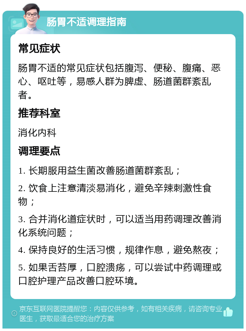 肠胃不适调理指南 常见症状 肠胃不适的常见症状包括腹泻、便秘、腹痛、恶心、呕吐等，易感人群为脾虚、肠道菌群紊乱者。 推荐科室 消化内科 调理要点 1. 长期服用益生菌改善肠道菌群紊乱； 2. 饮食上注意清淡易消化，避免辛辣刺激性食物； 3. 合并消化道症状时，可以适当用药调理改善消化系统问题； 4. 保持良好的生活习惯，规律作息，避免熬夜； 5. 如果舌苔厚，口腔溃疡，可以尝试中药调理或口腔护理产品改善口腔环境。