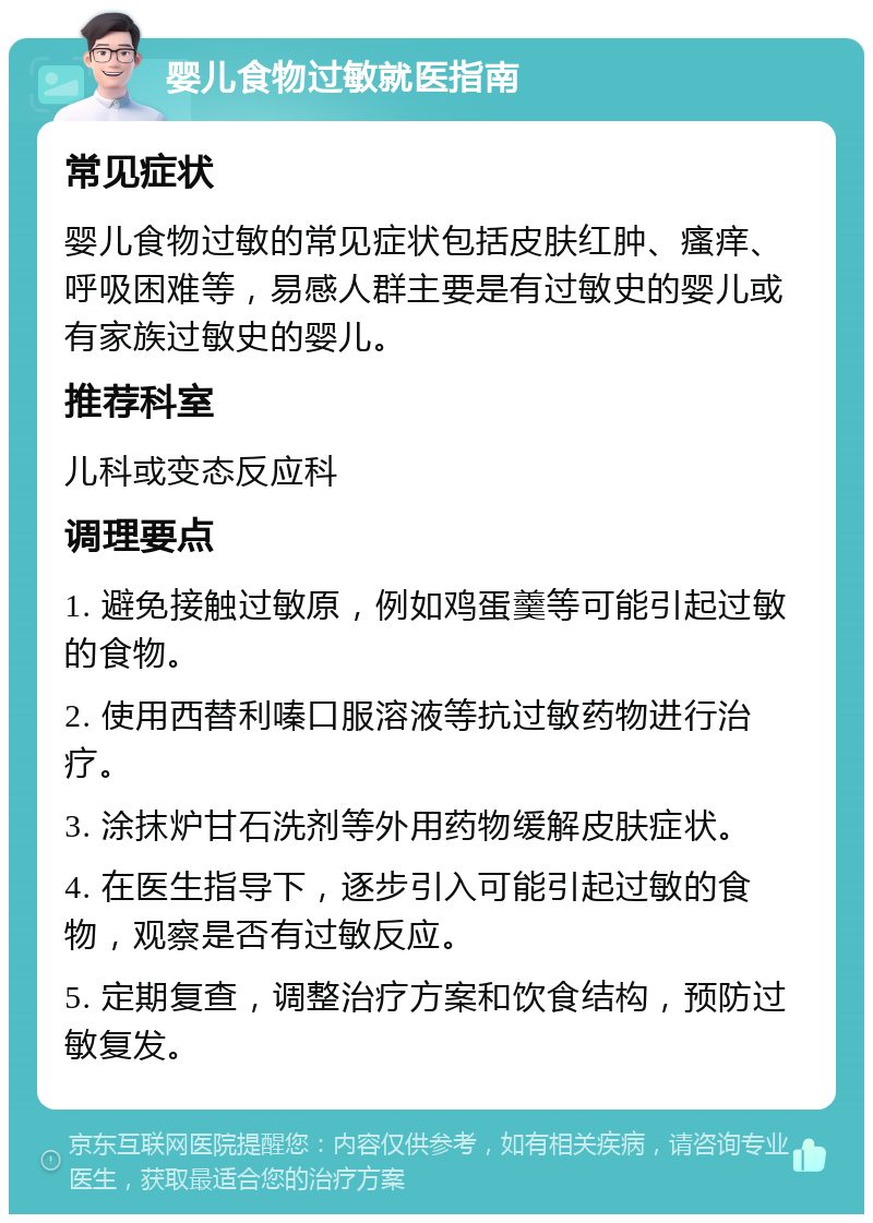 婴儿食物过敏就医指南 常见症状 婴儿食物过敏的常见症状包括皮肤红肿、瘙痒、呼吸困难等，易感人群主要是有过敏史的婴儿或有家族过敏史的婴儿。 推荐科室 儿科或变态反应科 调理要点 1. 避免接触过敏原，例如鸡蛋羹等可能引起过敏的食物。 2. 使用西替利嗪口服溶液等抗过敏药物进行治疗。 3. 涂抹炉甘石洗剂等外用药物缓解皮肤症状。 4. 在医生指导下，逐步引入可能引起过敏的食物，观察是否有过敏反应。 5. 定期复查，调整治疗方案和饮食结构，预防过敏复发。