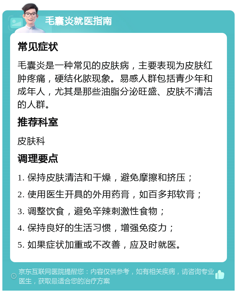 毛囊炎就医指南 常见症状 毛囊炎是一种常见的皮肤病，主要表现为皮肤红肿疼痛，硬结化脓现象。易感人群包括青少年和成年人，尤其是那些油脂分泌旺盛、皮肤不清洁的人群。 推荐科室 皮肤科 调理要点 1. 保持皮肤清洁和干燥，避免摩擦和挤压； 2. 使用医生开具的外用药膏，如百多邦软膏； 3. 调整饮食，避免辛辣刺激性食物； 4. 保持良好的生活习惯，增强免疫力； 5. 如果症状加重或不改善，应及时就医。