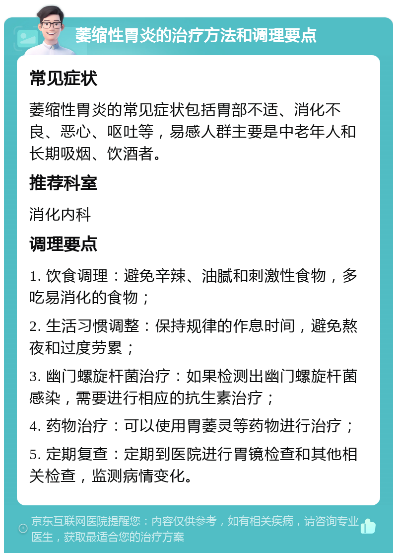 萎缩性胃炎的治疗方法和调理要点 常见症状 萎缩性胃炎的常见症状包括胃部不适、消化不良、恶心、呕吐等，易感人群主要是中老年人和长期吸烟、饮酒者。 推荐科室 消化内科 调理要点 1. 饮食调理：避免辛辣、油腻和刺激性食物，多吃易消化的食物； 2. 生活习惯调整：保持规律的作息时间，避免熬夜和过度劳累； 3. 幽门螺旋杆菌治疗：如果检测出幽门螺旋杆菌感染，需要进行相应的抗生素治疗； 4. 药物治疗：可以使用胃萎灵等药物进行治疗； 5. 定期复查：定期到医院进行胃镜检查和其他相关检查，监测病情变化。