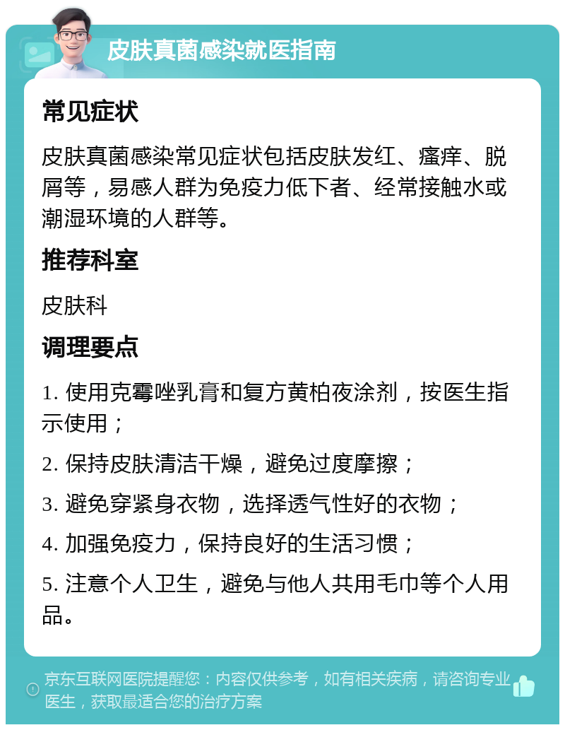 皮肤真菌感染就医指南 常见症状 皮肤真菌感染常见症状包括皮肤发红、瘙痒、脱屑等，易感人群为免疫力低下者、经常接触水或潮湿环境的人群等。 推荐科室 皮肤科 调理要点 1. 使用克霉唑乳膏和复方黄柏夜涂剂，按医生指示使用； 2. 保持皮肤清洁干燥，避免过度摩擦； 3. 避免穿紧身衣物，选择透气性好的衣物； 4. 加强免疫力，保持良好的生活习惯； 5. 注意个人卫生，避免与他人共用毛巾等个人用品。