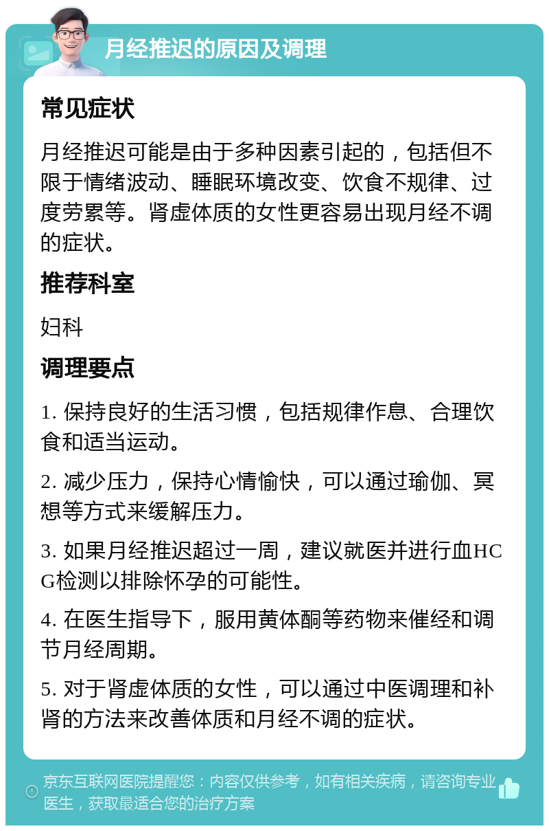 月经推迟的原因及调理 常见症状 月经推迟可能是由于多种因素引起的，包括但不限于情绪波动、睡眠环境改变、饮食不规律、过度劳累等。肾虚体质的女性更容易出现月经不调的症状。 推荐科室 妇科 调理要点 1. 保持良好的生活习惯，包括规律作息、合理饮食和适当运动。 2. 减少压力，保持心情愉快，可以通过瑜伽、冥想等方式来缓解压力。 3. 如果月经推迟超过一周，建议就医并进行血HCG检测以排除怀孕的可能性。 4. 在医生指导下，服用黄体酮等药物来催经和调节月经周期。 5. 对于肾虚体质的女性，可以通过中医调理和补肾的方法来改善体质和月经不调的症状。