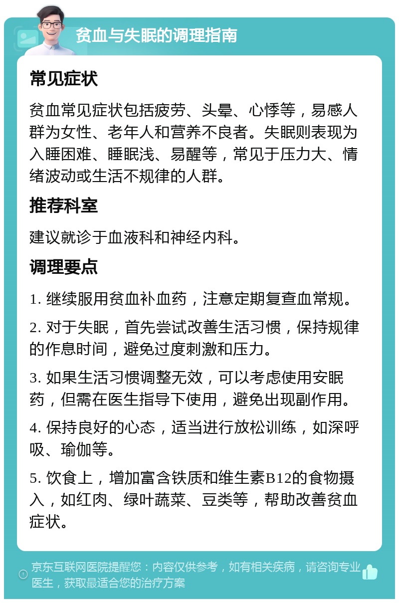 贫血与失眠的调理指南 常见症状 贫血常见症状包括疲劳、头晕、心悸等，易感人群为女性、老年人和营养不良者。失眠则表现为入睡困难、睡眠浅、易醒等，常见于压力大、情绪波动或生活不规律的人群。 推荐科室 建议就诊于血液科和神经内科。 调理要点 1. 继续服用贫血补血药，注意定期复查血常规。 2. 对于失眠，首先尝试改善生活习惯，保持规律的作息时间，避免过度刺激和压力。 3. 如果生活习惯调整无效，可以考虑使用安眠药，但需在医生指导下使用，避免出现副作用。 4. 保持良好的心态，适当进行放松训练，如深呼吸、瑜伽等。 5. 饮食上，增加富含铁质和维生素B12的食物摄入，如红肉、绿叶蔬菜、豆类等，帮助改善贫血症状。