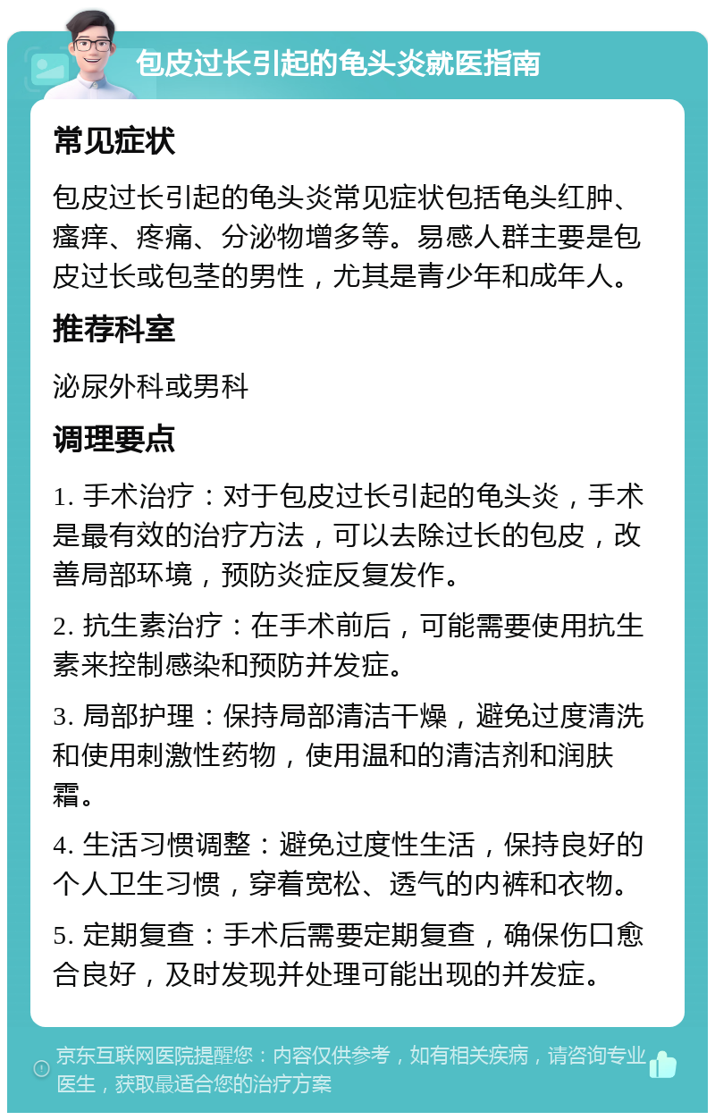 包皮过长引起的龟头炎就医指南 常见症状 包皮过长引起的龟头炎常见症状包括龟头红肿、瘙痒、疼痛、分泌物增多等。易感人群主要是包皮过长或包茎的男性，尤其是青少年和成年人。 推荐科室 泌尿外科或男科 调理要点 1. 手术治疗：对于包皮过长引起的龟头炎，手术是最有效的治疗方法，可以去除过长的包皮，改善局部环境，预防炎症反复发作。 2. 抗生素治疗：在手术前后，可能需要使用抗生素来控制感染和预防并发症。 3. 局部护理：保持局部清洁干燥，避免过度清洗和使用刺激性药物，使用温和的清洁剂和润肤霜。 4. 生活习惯调整：避免过度性生活，保持良好的个人卫生习惯，穿着宽松、透气的内裤和衣物。 5. 定期复查：手术后需要定期复查，确保伤口愈合良好，及时发现并处理可能出现的并发症。