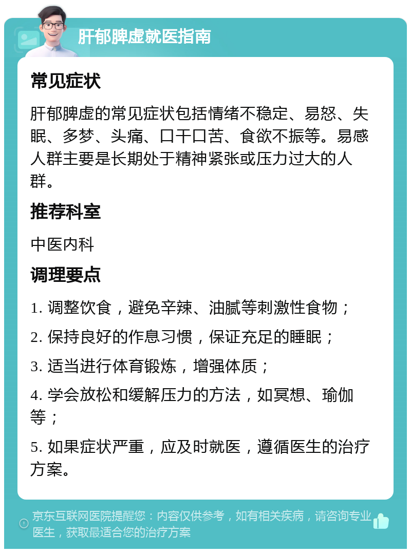 肝郁脾虚就医指南 常见症状 肝郁脾虚的常见症状包括情绪不稳定、易怒、失眠、多梦、头痛、口干口苦、食欲不振等。易感人群主要是长期处于精神紧张或压力过大的人群。 推荐科室 中医内科 调理要点 1. 调整饮食，避免辛辣、油腻等刺激性食物； 2. 保持良好的作息习惯，保证充足的睡眠； 3. 适当进行体育锻炼，增强体质； 4. 学会放松和缓解压力的方法，如冥想、瑜伽等； 5. 如果症状严重，应及时就医，遵循医生的治疗方案。