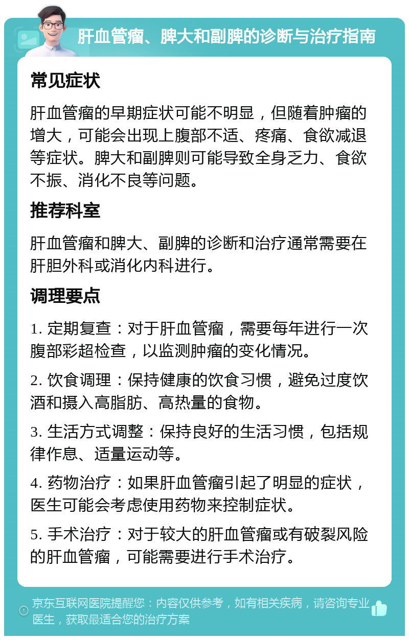 肝血管瘤、脾大和副脾的诊断与治疗指南 常见症状 肝血管瘤的早期症状可能不明显，但随着肿瘤的增大，可能会出现上腹部不适、疼痛、食欲减退等症状。脾大和副脾则可能导致全身乏力、食欲不振、消化不良等问题。 推荐科室 肝血管瘤和脾大、副脾的诊断和治疗通常需要在肝胆外科或消化内科进行。 调理要点 1. 定期复查：对于肝血管瘤，需要每年进行一次腹部彩超检查，以监测肿瘤的变化情况。 2. 饮食调理：保持健康的饮食习惯，避免过度饮酒和摄入高脂肪、高热量的食物。 3. 生活方式调整：保持良好的生活习惯，包括规律作息、适量运动等。 4. 药物治疗：如果肝血管瘤引起了明显的症状，医生可能会考虑使用药物来控制症状。 5. 手术治疗：对于较大的肝血管瘤或有破裂风险的肝血管瘤，可能需要进行手术治疗。