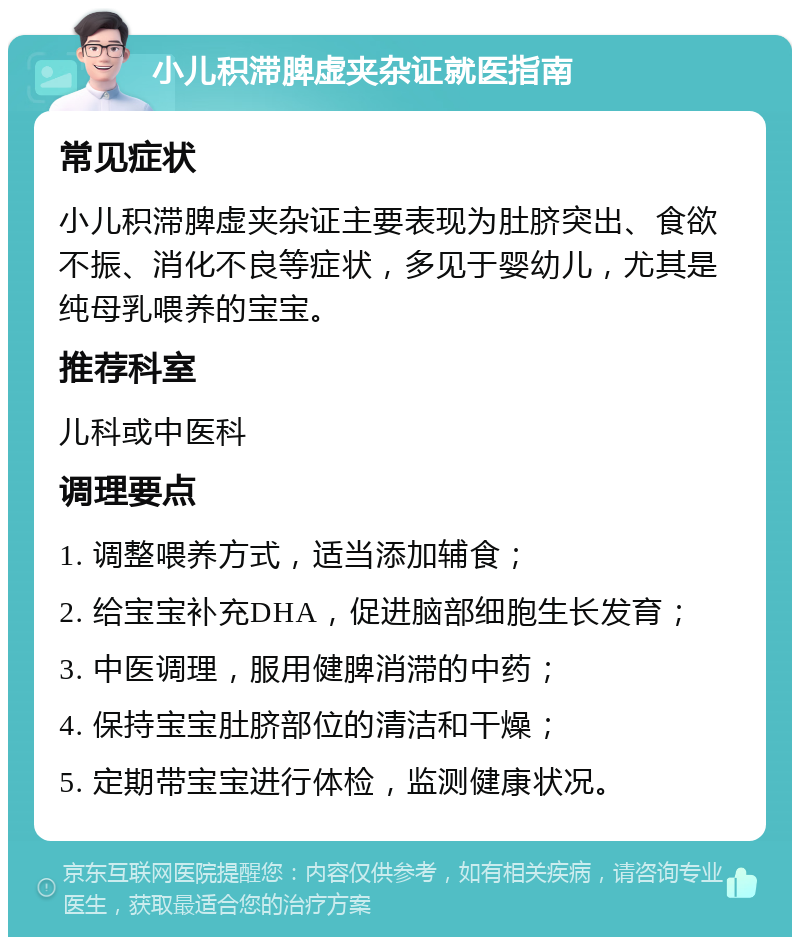 小儿积滞脾虚夹杂证就医指南 常见症状 小儿积滞脾虚夹杂证主要表现为肚脐突出、食欲不振、消化不良等症状，多见于婴幼儿，尤其是纯母乳喂养的宝宝。 推荐科室 儿科或中医科 调理要点 1. 调整喂养方式，适当添加辅食； 2. 给宝宝补充DHA，促进脑部细胞生长发育； 3. 中医调理，服用健脾消滞的中药； 4. 保持宝宝肚脐部位的清洁和干燥； 5. 定期带宝宝进行体检，监测健康状况。