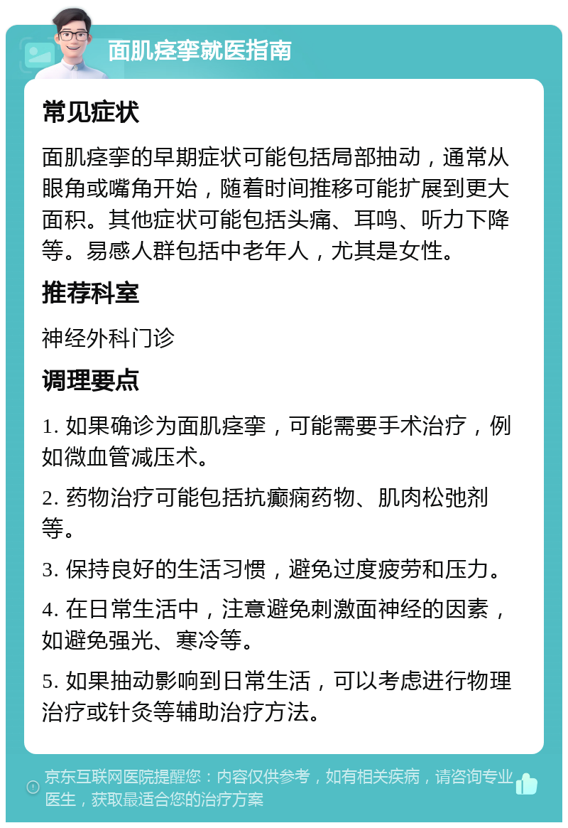 面肌痉挛就医指南 常见症状 面肌痉挛的早期症状可能包括局部抽动，通常从眼角或嘴角开始，随着时间推移可能扩展到更大面积。其他症状可能包括头痛、耳鸣、听力下降等。易感人群包括中老年人，尤其是女性。 推荐科室 神经外科门诊 调理要点 1. 如果确诊为面肌痉挛，可能需要手术治疗，例如微血管减压术。 2. 药物治疗可能包括抗癫痫药物、肌肉松弛剂等。 3. 保持良好的生活习惯，避免过度疲劳和压力。 4. 在日常生活中，注意避免刺激面神经的因素，如避免强光、寒冷等。 5. 如果抽动影响到日常生活，可以考虑进行物理治疗或针灸等辅助治疗方法。