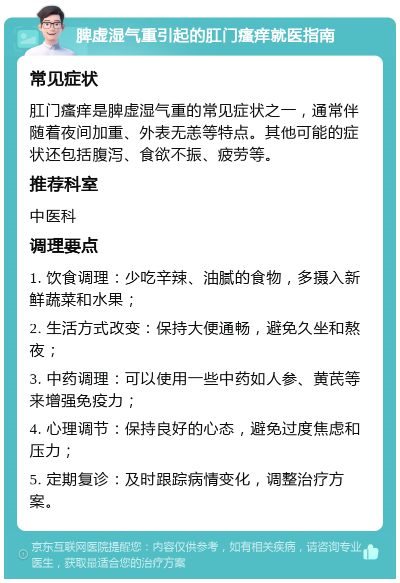 脾虚湿气重引起的肛门瘙痒就医指南 常见症状 肛门瘙痒是脾虚湿气重的常见症状之一，通常伴随着夜间加重、外表无恙等特点。其他可能的症状还包括腹泻、食欲不振、疲劳等。 推荐科室 中医科 调理要点 1. 饮食调理：少吃辛辣、油腻的食物，多摄入新鲜蔬菜和水果； 2. 生活方式改变：保持大便通畅，避免久坐和熬夜； 3. 中药调理：可以使用一些中药如人参、黄芪等来增强免疫力； 4. 心理调节：保持良好的心态，避免过度焦虑和压力； 5. 定期复诊：及时跟踪病情变化，调整治疗方案。