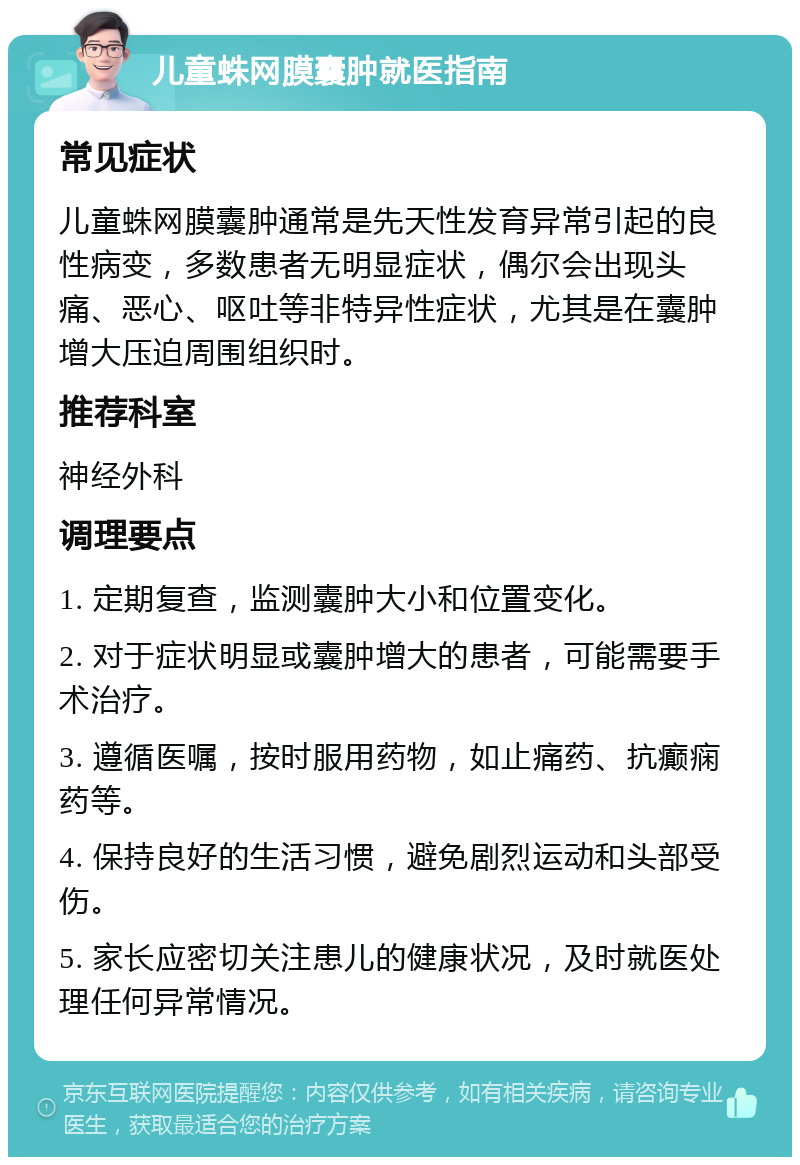 儿童蛛网膜囊肿就医指南 常见症状 儿童蛛网膜囊肿通常是先天性发育异常引起的良性病变，多数患者无明显症状，偶尔会出现头痛、恶心、呕吐等非特异性症状，尤其是在囊肿增大压迫周围组织时。 推荐科室 神经外科 调理要点 1. 定期复查，监测囊肿大小和位置变化。 2. 对于症状明显或囊肿增大的患者，可能需要手术治疗。 3. 遵循医嘱，按时服用药物，如止痛药、抗癫痫药等。 4. 保持良好的生活习惯，避免剧烈运动和头部受伤。 5. 家长应密切关注患儿的健康状况，及时就医处理任何异常情况。