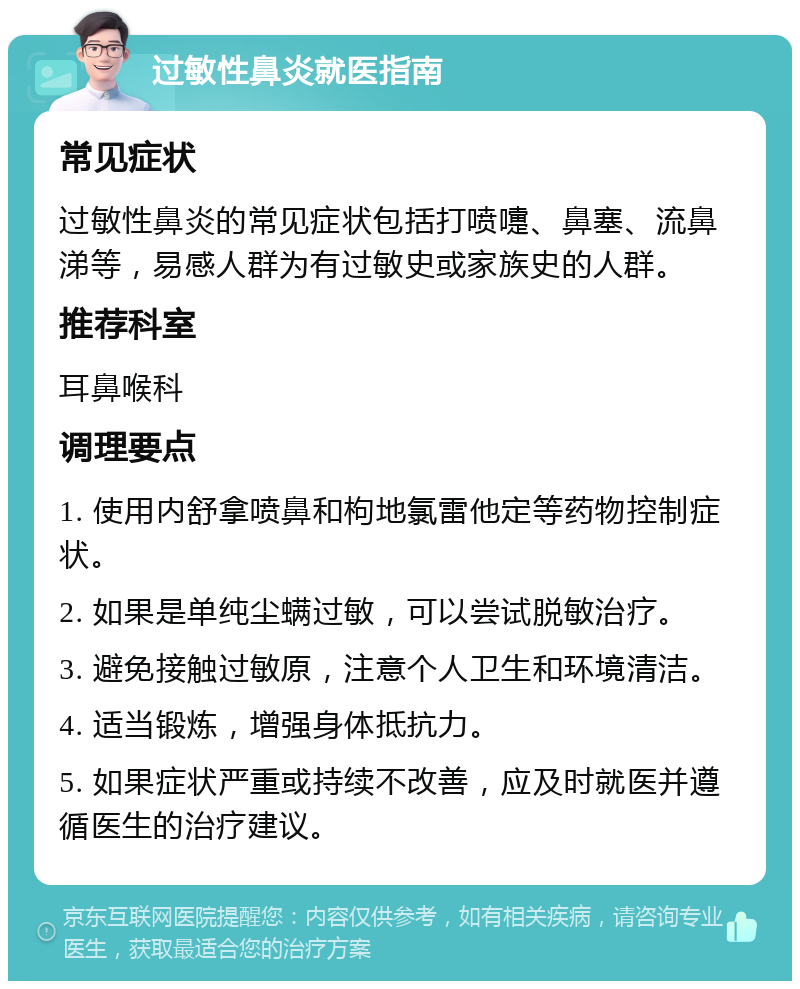 过敏性鼻炎就医指南 常见症状 过敏性鼻炎的常见症状包括打喷嚏、鼻塞、流鼻涕等，易感人群为有过敏史或家族史的人群。 推荐科室 耳鼻喉科 调理要点 1. 使用内舒拿喷鼻和枸地氯雷他定等药物控制症状。 2. 如果是单纯尘螨过敏，可以尝试脱敏治疗。 3. 避免接触过敏原，注意个人卫生和环境清洁。 4. 适当锻炼，增强身体抵抗力。 5. 如果症状严重或持续不改善，应及时就医并遵循医生的治疗建议。